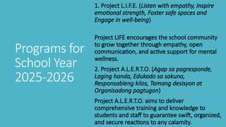 Programs for
School Year
2025-2026
1. Project L.I.F.E. (Listen with empathy, Inspire
emotional strength, Foster safe spaces and
Engage in well-being)
Project LIFE encourages the school community
to grow together through empathy, open
communication, and active support for mental
wellness.
2. Project A.L.E.R.T.O. (Agap sa pagresponde,
Laging handa, Edukado sa sakuna,
Responsableng kilos, Tamang desisyon at
Organisadong pagtugon)
Project A.L.E.R.T.O. aims to deliver
comprehensive training and knowledge to
students and staff to guarantee swift, organized,
and secure reactions to any calamity.
 