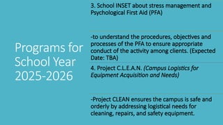 3. School INSET about stress management and
Psychological First Aid (PFA)
-to understand the procedures, objectives and
processes of the PFA to ensure appropriate
conduct of the activity among clients. (Expected
Date: TBA)
4. Project C.L.E.A.N. (Campus Logistics for
Equipment Acquisition and Needs)
-Project CLEAN ensures the campus is safe and
orderly by addressing logistical needs for
cleaning, repairs, and safety equipment.
Programs for
School Year
2025-2026
 