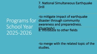 7. National Simultaneous Earthquake
Drill
-to mitigate impact of earthquake
disaster through community
awareness and preparedness.
(Quarterly)
8. Introduce to other fields
-to merge with the related topic of the
studies.
Programs for
School Year
2025-2026
 