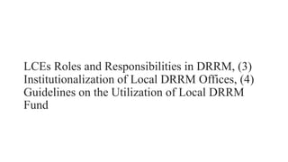 LCEs Roles and Responsibilities in DRRM, (3)
Institutionalization of Local DRRM Offices, (4)
Guidelines on the Utilization of Local DRRM
Fund
 