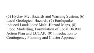 (5) Hydro- Met Hazards and Warning System, (6)
Local Geological Hazards, (7) Earthquake-
induced Landslides/ Multi-Hazard Maps, (8)
Flood Modelling, Formulation of Local DRRM
Action Plan and LCCAP, (9) Introduction to
Contingency Planning and Cluster Approach
 