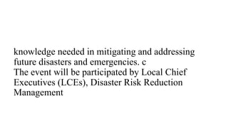 knowledge needed in mitigating and addressing
future disasters and emergencies. c
The event will be participated by Local Chief
Executives (LCEs), Disaster Risk Reduction
Management
 