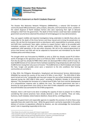 1
DRRNetPhils Statement on North Cotabato Dispersal
The Disaster Risk Reduction Network Philippines (DRRNetPhils), a national CSO formation of
community-based DRR practitioners, policy analysts, advocates, and humanitarian actors, condemns
the violent dispersal of North Cotabato farmers who were expressing their right to demand
emergency relief from the government. The death of three farmers could have been avoided had
government security forces observed the protocol of not bringing guns to mass demonstrations.
Thus, we support credible and impartial investigations being undertaken to identify those who are
responsible for the death of the three farmers and those injured and to bring the perpetrators to
justice. We ask that the local government as duty-bearers with responsibilities to promote, protect
and fulfill their constituents’ basic rights, continue to respect farmers’ rights to be provided with
immediate assistance and that civil society organizations (CSOs) be allowed to conduct and
supplement relief operations in the area when necessary. We call on the national government to
ensure that farmers and CSOs will not be subjected to harassment and intimidation by the North
Cotabato police and military troops.
The drought which was forecasted by PAGASA as early as 2014 has already caused P5.32 billion-
worth of damages to the agriculture sector as of February 2016.1
In North Cotabato alone, crop loss
from the dry spell has already hit P989 million while rats destroyed P84.5 million worth of crops. At
least 50,000 hectares of rice and corn farms had been wasted by rising temperatures with more than
25,000 farmers losing their only source of income.2
The 6,000 farmers in North Cotabato who braved
the heat, hunger and possible arrest were a testament to the dire conditions that farming
communities are currently in.
In May 2014, the Philippine Atmospheric, Geophysical and Astronomical Services Administration
(PAGASA) has warned the country of the onset of El Niño in June 2014.3
The 2015-2016 El Niño
event turned out to be “comparable and may even surpass the sea surface temperature anomalies
observed during the 1997-1998 El Niño event,” according to PAGASA’s October 8, 2015 El Niño
Advisory.4
This prompted the formation of a Cabinet-level El Niño Task Force and the development
of a comprehensive response plan to address the issue. The national government also sent a
directive for local government units (LGUs) to form their El Niño adaptation and mitigation plans.
Around P19 billion was earmarked for the El Niño programme.
However, there is still much to be done in building the capacity of LGUs to prepare for its effects
considering that several provinces have already declared a state of calamity. These are Cebu,
Guimaras, South Cotabato, Sultan Kudarat, Bukidnon, Davao del Sur, and Maguindanao.
We urge the government and responsible agencies to expedite the provision of aid to these areas
especially those who need it the most. While the government is primarily responsible in the quality
delivery of services to populations affected by disasters, we also acknowledge the humanitarian
sector’s role in responding responsibly to this crisis.
1 http://www.mb.com.ph/el-nino-causes-p5-b-losses-to-agriculture/
2 http://newsinfo.inquirer.net/774771/drought-losses-reach-p1b-in-north-cotabato#ixzz451Z4NImh
3 https://pubfiles.pagasa.dost.gov.ph/climps/weathersit/press_statement_elninowatch2014.pdf
4 https://web.pagasa.dost.gov.ph/images/8_ELNinoAdvisory_wordings.pdf
 