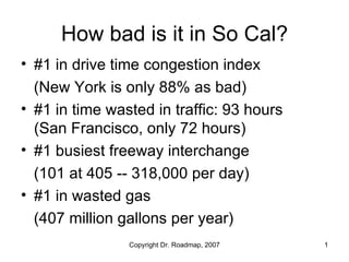 How bad is it in So Cal?
• #1 in drive time congestion index
  (New York is only 88% as bad)
• #1 in time wasted in traffic: 93 hours
  (San Francisco, only 72 hours)
• #1 busiest freeway interchange
  (101 at 405 -- 318,000 per day)
• #1 in wasted gas
  (407 million gallons per year)
                Copyright Dr. Roadmap, 2007   1
 