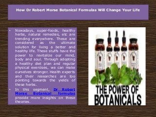 How Dr Robert Morse Botanical Formulas Will Change Your Life
• Nowadays, super-foods, healthy
herbs, natural remedies, etc are
trending everywhere. These are
considered as the ultimate
solution for living a better and
healthy life. These stuffs have the
power to revitalize our mind,
body and soul. Through adopting
a healthy diet plan and regular
physical exercises, we can make
ourselves stronger. Health experts
and their researches are too
pointing towards the yields of
these herbs.
• In this segment, Dr Robert
Morse Botanical formulas
provide more insights on these
theories.
 