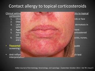 Contact allergy to topical corticosteroids 
Clinical settings, signs and symptoms suggesting contact dermatitis to topical 
corticosteroids 
1. Chronic relapsing or persistent dermatitides of lower legs, hands or face 
2. Older age 
3. Lack of expected improvement in a corticosteroid-responsive dermatosis in 
spite of adequate treatment 
4. Aggravation of a dermatosis after topical corticosteroid treatment 
5. Patients showing other adverse effects of long-term topical corticosteroid 
use 
6. Occupational exposure to topical corticosteorids, e.g. pharmacists, nurses, 
and pharmaceutical industry workers 
• Tixocortol-21-pivalate 0.1% and budesonide 0.01% are adequate 
screening agents for this problem 
• Anti-inflammatory nature of corticosteroids complicating patch test 
interpretation 
Indian Journal of Dermatology, Venereology, and Leprology | September-October 2012 | Vol 78 | Issue 5 
 