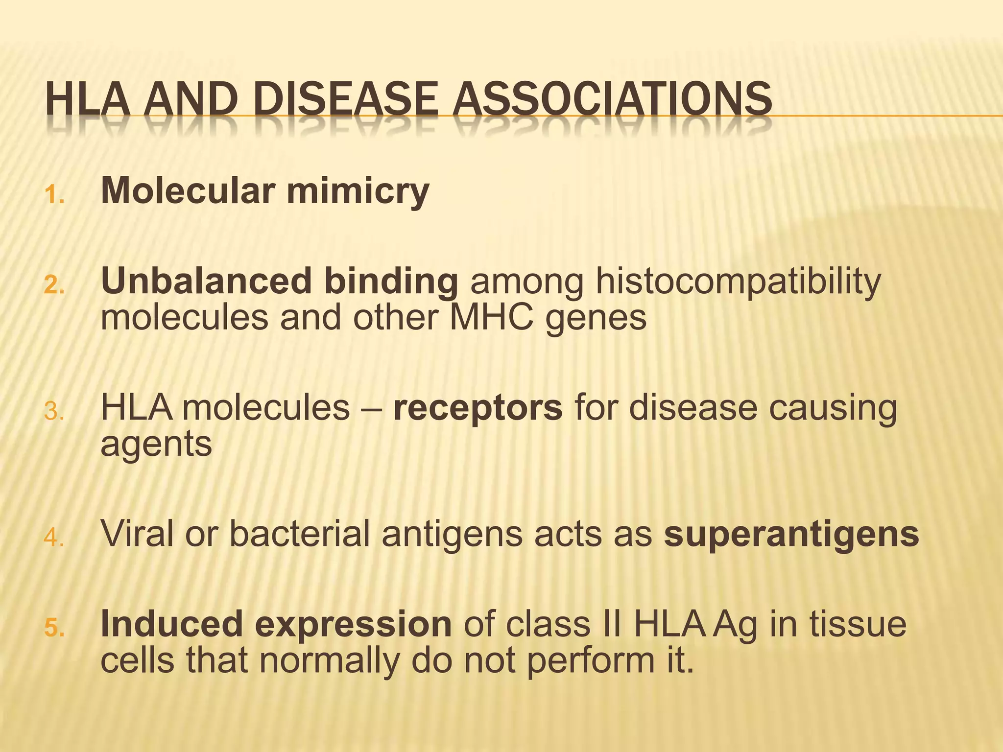 HLA AND DISEASE ASSOCIATIONS 
1. Molecular mimicry 
2. Unbalanced binding among histocompatibility 
molecules and other MHC genes 
3. HLA molecules – receptors for disease causing 
agents 
4. Viral or bacterial antigens acts as superantigens 
5. Induced expression of class II HLA Ag in tissue 
cells that normally do not perform it. 
 