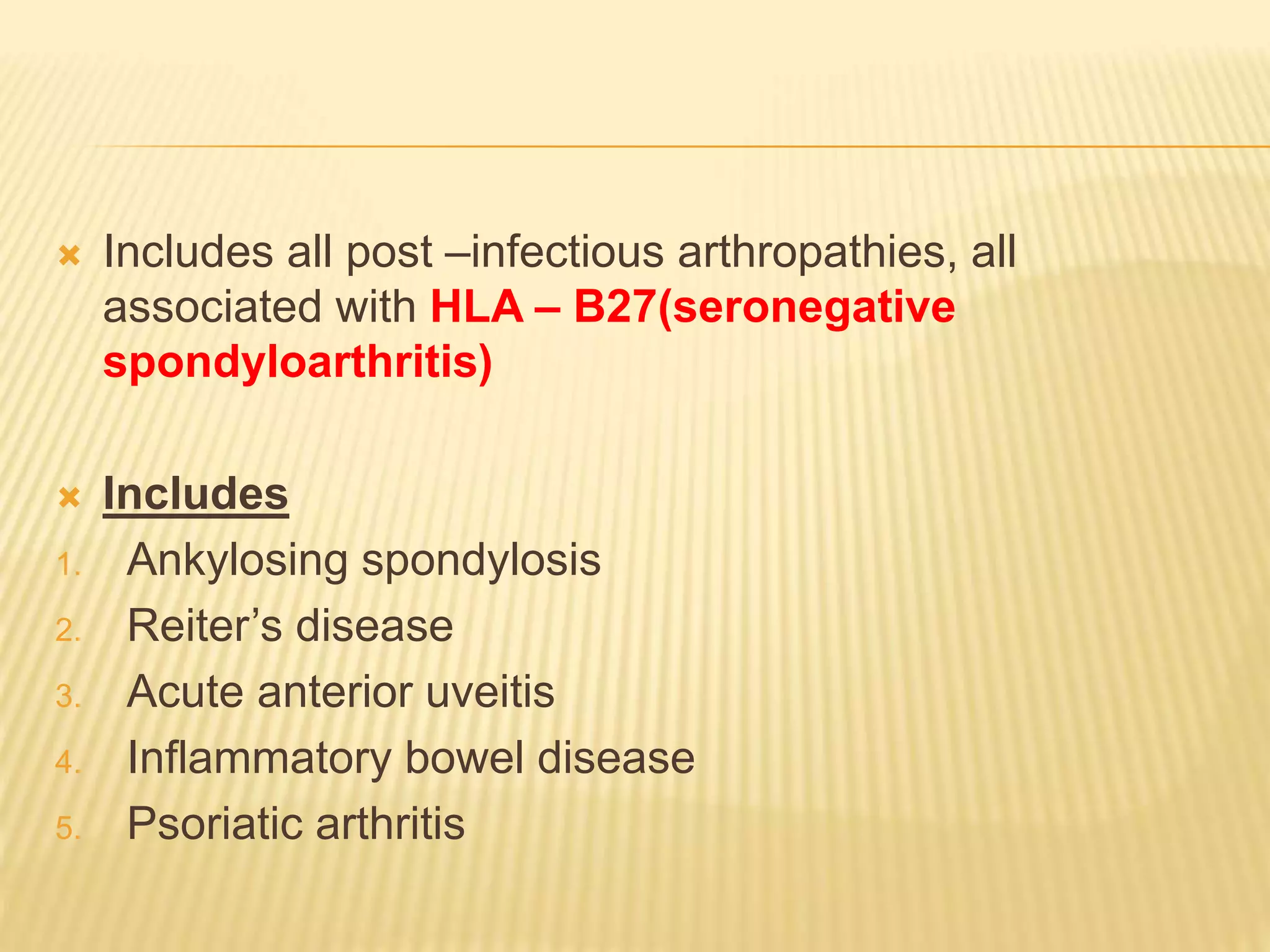  Includes all post –infectious arthropathies, all 
associated with HLA – B27(seronegative 
spondyloarthritis) 
 Includes 
1. Ankylosing spondylosis 
2. Reiter’s disease 
3. Acute anterior uveitis 
4. Inflammatory bowel disease 
5. Psoriatic arthritis 
 