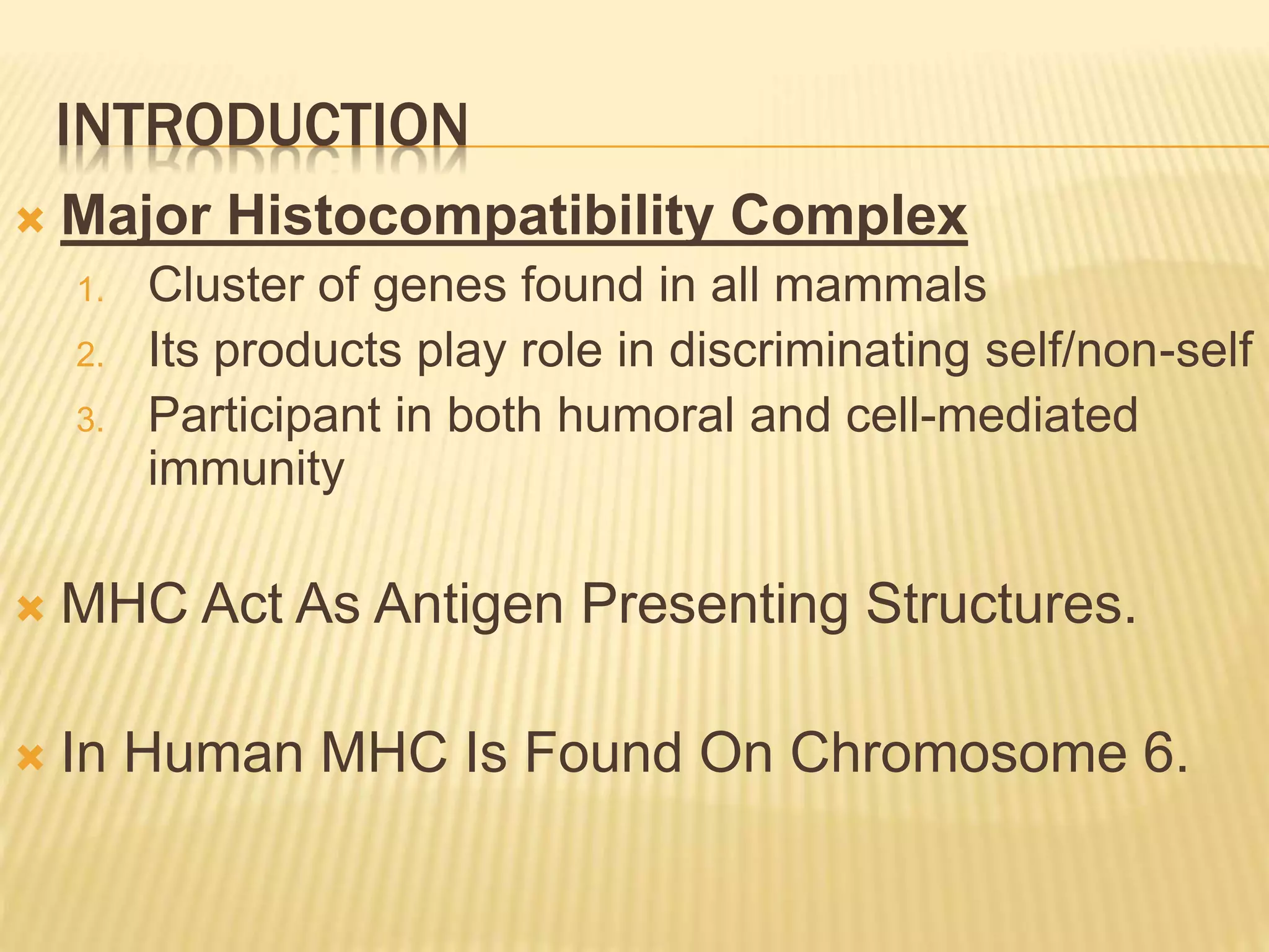 INTRODUCTION 
 Major Histocompatibility Complex 
1. Cluster of genes found in all mammals 
2. Its products play role in discriminating self/non-self 
3. Participant in both humoral and cell-mediated 
immunity 
 MHC Act As Antigen Presenting Structures. 
 In Human MHC Is Found On Chromosome 6. 
 