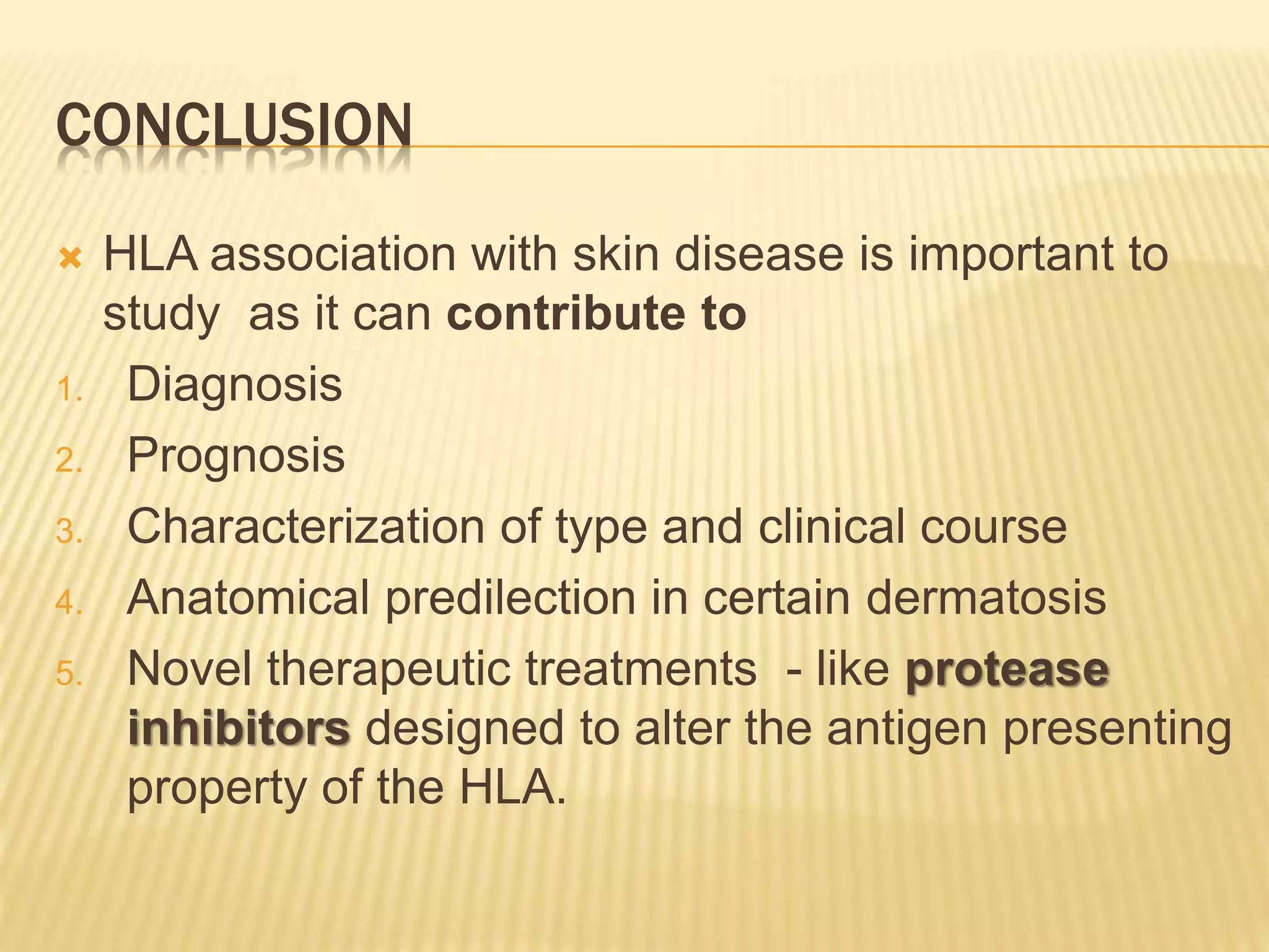 CONCLUSION 
 HLA association with skin disease is important to 
study as it can contribute to 
1. Diagnosis 
2. Prognosis 
3. Characterization of type and clinical course 
4. Anatomical predilection in certain dermatosis 
5. Novel therapeutic treatments - like protease 
inhibitors designed to alter the antigen presenting 
property of the HLA. 
 
