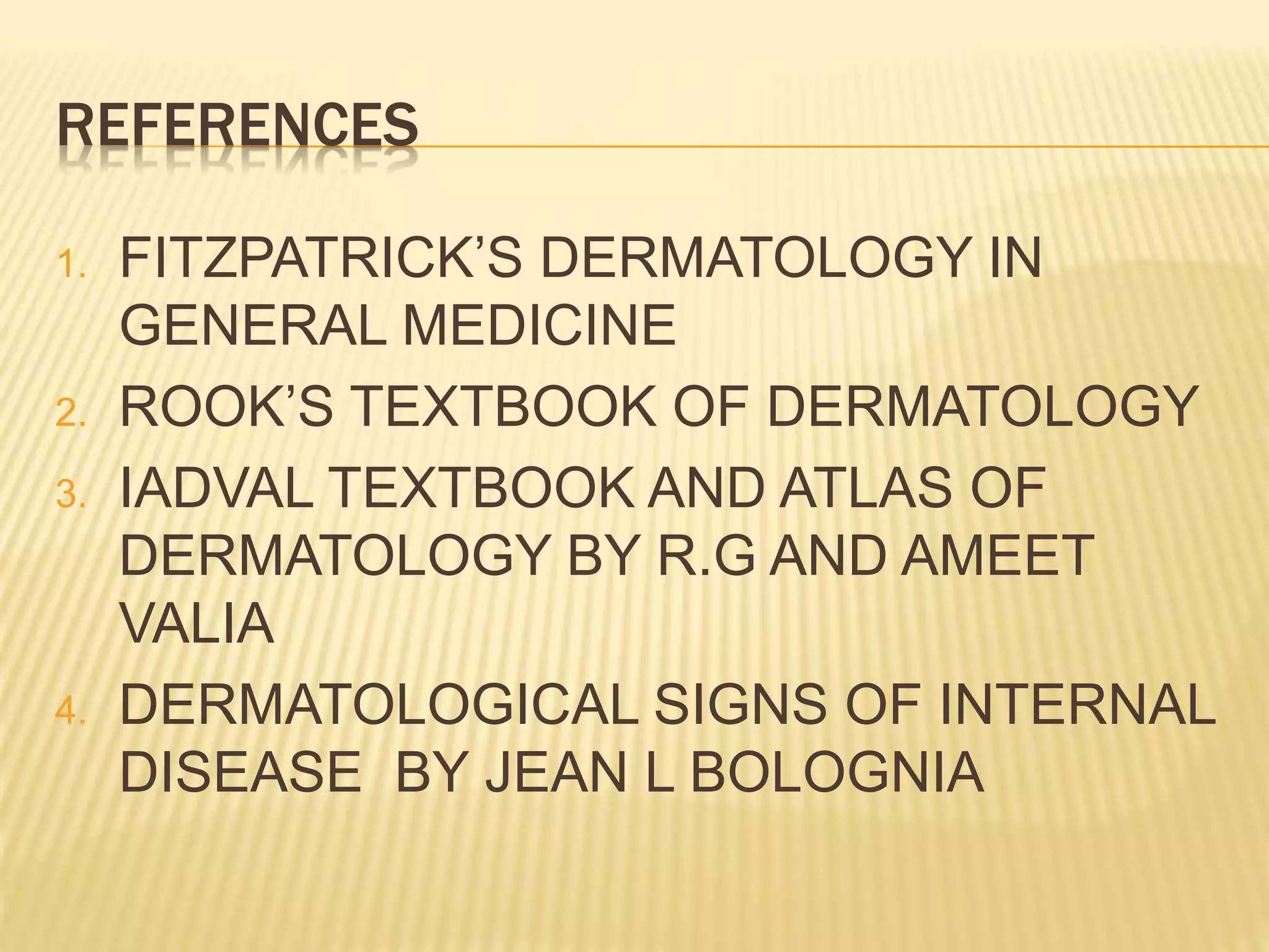 REFERENCES 
1. FITZPATRICK’S DERMATOLOGY IN 
GENERAL MEDICINE 
2. ROOK’S TEXTBOOK OF DERMATOLOGY 
3. IADVAL TEXTBOOK AND ATLAS OF 
DERMATOLOGY BY R.G AND AMEET 
VALIA 
4. DERMATOLOGICAL SIGNS OF INTERNAL 
DISEASE BY JEAN L BOLOGNIA 
 