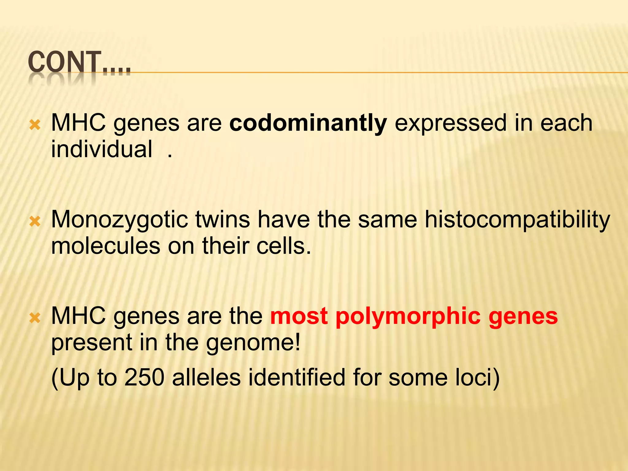 CONT…. 
 MHC genes are codominantly expressed in each 
individual . 
 Monozygotic twins have the same histocompatibility 
molecules on their cells. 
 MHC genes are the most polymorphic genes 
present in the genome! 
(Up to 250 alleles identified for some loci) 
 