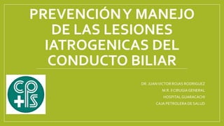 PREVENCIÓNY MANEJO
DE LAS LESIONES
IATROGENICAS DEL
CONDUCTO BILIAR
DR. JUANVICTOR ROJAS RODRIGUEZ
M.R. IICIRUGIAGENERAL
HOSPITALGUARACACHI
CAJA PETROLERA DE SALUD
 