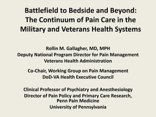 Battlefield to Bedside and Beyond:
  The Continuum of Pain Care in the
 Military and Veterans Health Systems

            Rollin M. Gallagher, MD, MPH
Deputy National Program Director for Pain Management
           Veterans Health Administration
    Co-Chair, Working Group on Pain Management
          DoD-VA Health Executive Council

  Clinical Professor of Psychiatry and Anesthesiology
  Director of Pain Policy and Primary Care Research,
                  Penn Pain Medicine
               University of Pennsylvania
 