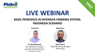 LIVE WEBINAR
BASIC PRINCIPLES IN INTENSIVE FARMING SYSTEM:
INDONESIA SCENARIO
Dr. Romi Novriadi
MSc in Aquaculture from Ghent
University in Belgium and PhD in
Aquaculture Nutrition from Auburn
University in the USA
Presenter: Moderator:
Keith Morris
Global Marketing Manager
Phibro Aqua
 