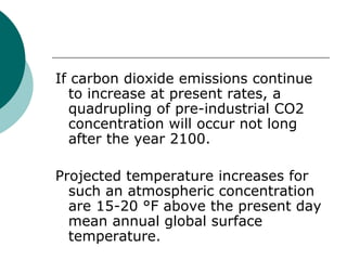 If carbon dioxide emissions continue to increase at present rates, a quadrupling of pre-industrial CO2 concentration will occur not long after the year 2100.  Projected temperature increases for such an atmospheric concentration are 15-20 °F above the present day mean annual global surface temperature.  