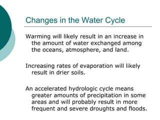 Changes in the Water Cycle Warming will likely result in an increase in the amount of water exchanged among the oceans, atmosphere, and land.  Increasing rates of evaporation will likely result in drier soils.  An accelerated hydrologic cycle means greater amounts of precipitation in some areas and will probably result in more frequent and severe droughts and floods.  