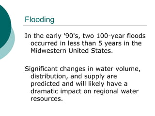 Flooding In the early '90's, two 100-year floods occurred in less than 5 years in the Midwestern United States.  Significant changes in water volume, distribution, and supply are predicted and will likely have a dramatic impact on regional water resources.  