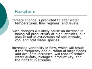 Biosphere Climate change is predicted to alter water temperatures, flow regimes, and levels.  Such changes will likely cause an increase in biological productivity at high latitudes, but may result in extinctions for low latitude, cool and cold water species.  Increased variability in flow, which will result if the frequency and duration of large floods and droughts increases, will tend to reduce water quality, biological productivity, and the habitat in streams.  