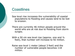 Coastlines Sea level rise increases the vulnerability of coastal populations to flooding and causes land to be lost to erosion.  There are currently 46 million people around the world who are at risk due to flooding from storm surges.  With a 50 cm sea level rise (approx. one and ½ feet), that number will increase to 92 million.  Raise sea level 1 meter (about 3 feet) and the number of vulnerable people becomes 118 million.  