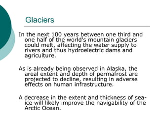 Glaciers In the next 100 years between one third and one half of the world's mountain glaciers could melt, affecting the water supply to rivers and thus hydroelectric dams and agriculture.  As is already being observed in Alaska, the areal extent and depth of permafrost are projected to decline, resulting in adverse effects on human infrastructure.  A decrease in the extent and thickness of sea-ice will likely improve the navigability of the Arctic Ocean.  