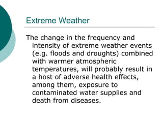 Extreme Weather The change in the frequency and intensity of extreme weather events (e.g. floods and droughts) combined with warmer atmospheric temperatures, will probably result in a host of adverse health effects, among them, exposure to contaminated water supplies and death from diseases.  