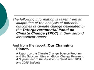 The following information is taken from an adaptation of the analysis of potential outcomes of climate change delineated by the  Intergovernmental Panel on Climate Change (IPCC)  in their second assessment report . And from the report,  Our Changing Planet. A Report by the Climate Change Science Program and the Subcommittee on Global Change Research.  A Supplement to the President's Fiscal Year 2004 and 2005 Budgets   