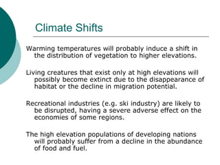 Climate Shifts Warming temperatures will probably induce a shift in the distribution of vegetation to higher elevations.  Living creatures that exist only at high elevations will possibly become extinct due to the disappearance of habitat or the decline in migration potential.  Recreational industries (e.g. ski industry) are likely to be disrupted, having a severe adverse effect on the economies of some regions.  The high elevation populations of developing nations will probably suffer from a decline in the abundance of food and fuel.  