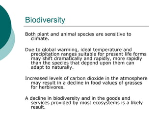 Biodiversity Both plant and animal species are sensitive to climate.  Due to global warming, ideal temperature and precipitation ranges suitable for present life forms may shift dramatically and rapidly, more rapidly than the species that depend upon them can adapt to naturally.  Increased levels of carbon dioxide in the atmosphere may result in a decline in food values of grasses for herbivores.  A decline in biodiversity and in the goods and services provided by most ecosystems is a likely result.  