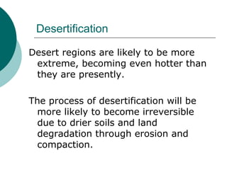 Desertification Desert regions are likely to be more extreme, becoming even hotter than they are presently.  The process of desertification will be more likely to become irreversible due to drier soils and land degradation through erosion and compaction.  