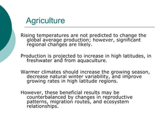 Agriculture Rising temperatures are not predicted to change the global average production; however, significant regional changes are likely.  Production is projected to increase in high latitudes, in freshwater and from aquaculture.  Warmer climates should increase the growing season, decrease natural winter variability, and improve growing rates in high latitude regions.  However, these beneficial results may be counterbalanced by changes in reproductive patterns, migration routes, and ecosystem relationships.  