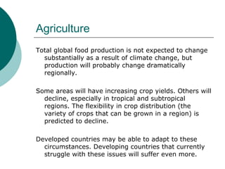 Agriculture Total global food production is not expected to change substantially as a result of climate change, but production will probably change dramatically regionally.  Some areas will have increasing crop yields. Others will decline, especially in tropical and subtropical regions. The flexibility in crop distribution (the variety of crops that can be grown in a region) is predicted to decline.  Developed countries may be able to adapt to these circumstances. Developing countries that currently struggle with these issues will suffer even more.  