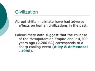 Civilization Abrupt shifts in climate have had adverse effects on human civilizations in the past.  Paleoclimate data suggest that the collapse of the Mesopotamian Empire about 4,200 years ago (2,200 BC) corresponds to a sharp cooling event ( Alley &  deMenocal , 1998 ).  
