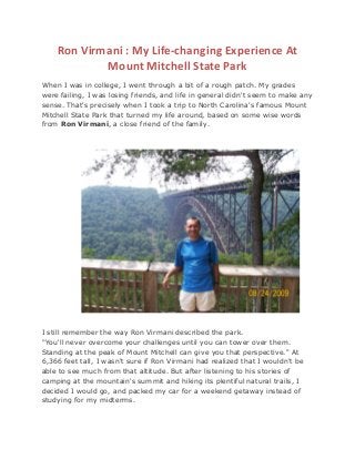 Ron Virmani : My Life-changing Experience At
Mount Mitchell State Park
When I was in college, I went through a bit of a rough patch. My grades
were failing, I was losing friends, and life in general didn't seem to make any
sense. That's precisely when I took a trip to North Carolina's famous Mount
Mitchell State Park that turned my life around, based on some wise words
from Ron Virmani, a close friend of the family.
I still remember the way Ron Virmani described the park.
"You'll never overcome your challenges until you can tower over them.
Standing at the peak of Mount Mitchell can give you that perspective." At
6,366 feet tall, I wasn't sure if Ron Virmani had realized that I wouldn't be
able to see much from that altitude. But after listening to his stories of
camping at the mountain's summit and hiking its plentiful natural trails, I
decided I would go, and packed my car for a weekend getaway instead of
studying for my midterms.
 