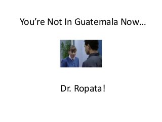 You’re Not In Guatemala Now…
Dr. Ropata!
 