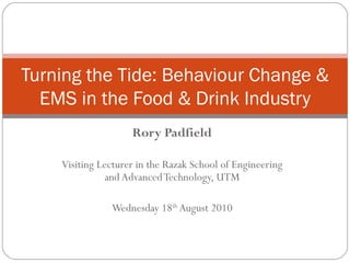 Rory Padfield Visiting Lecturer in the Razak School of Engineering and Advanced Technology, UTM Wednesday 18 th  August 2010 Turning the Tide: Behaviour Change & EMS in the Food & Drink Industry 