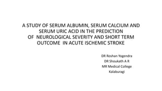 A STUDY OF SERUM ALBUMIN, SERUM CALCIUM AND
SERUM URIC ACID IN THE PREDICTION
OF NEUROLOGICAL SEVERITY AND SHORT TERM
OUTCOME IN ACUTE ISCHEMIC STROKE.
DR Roshan Yogendra
DR Shoukath A R
MR Medical College
Kalaburagi
 
