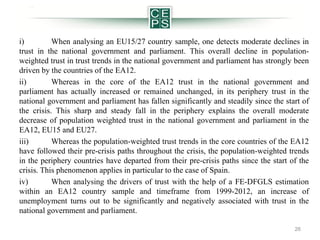 i)
When analysing an EU15/27 country sample, one detects moderate declines in
trust in the national government and parliament. This overall decline in populationweighted trust in trust trends in the national government and parliament has strongly been
driven by the countries of the EA12.
ii)
Whereas in the core of the EA12 trust in the national government and
parliament has actually increased or remained unchanged, in its periphery trust in the
national government and parliament has fallen significantly and steadily since the start of
the crisis. This sharp and steady fall in the periphery explains the overall moderate
decrease of population weighted trust in the national government and parliament in the
EA12, EU15 and EU27.
iii)
Whereas the population-weighted trust trends in the core countries of the EA12
have followed their pre-crisis paths throughout the crisis, the population-weighted trends
in the periphery countries have departed from their pre-crisis paths since the start of the
crisis. This phenomenon applies in particular to the case of Spain.
iv)
When analysing the drivers of trust with the help of a FE-DFGLS estimation
within an EA12 country sample and timeframe from 1999-2012, an increase of
unemployment turns out to be significantly and negatively associated with trust in the
national government and parliament.
26

 