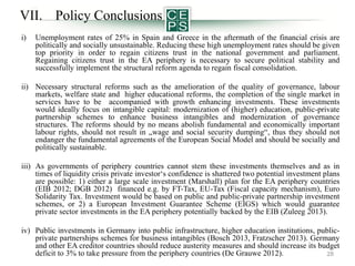 VII. Policy Conclusions
i)

Unemployment rates of 25% in Spain and Greece in the aftermath of the financial crisis are
politically and socially unsustainable. Reducing these high unemployment rates should be given
top priority in order to regain citizens trust in the national government and parliament.
Regaining citizens trust in the EA periphery is necessary to secure political stability and
successfully implement the structural reform agenda to regain fiscal consolidation.

ii) Necessary structural reforms such as the amelioration of the quality of governance, labour
markets, welfare state and higher educational reforms, the completion of the single market in
services have to be accompanied with growth enhancing investments. These investments
would ideally focus on intangible capital: modernization of (higher) education, public-private
partnership schemes to enhance business intangibles and modernization of governance
structures. The reforms should by no means abolish fundamental and economically important
labour rights, should not result in „wage and social security dumping“, thus they should not
endanger the fundamental agreements of the European Social Model and should be socially and
politically sustainable.
iii) As governments of periphery countries cannot stem these investments themselves and as in
times of liquidity crisis private investor‘s confidence is shattered two potential investment plans
are possible: 1) either a large scale investment (Marshall) plan for the EA periphery countries
(EIB 2012; DGB 2012) financed e.g. by FT-Tax, EU-Tax (Fiscal capacity mechanism), Euro
Solidarity Tax. Investment would be based on public and public-private partnership investment
schemes, or 2) a European Investment Guarantee Scheme (EIGS) which would guarantee
private sector investments in the EA periphery potentially backed by the EIB (Zuleeg 2013).
iv) Public investments in Germany into public infrastructure, higher education institutions, publicprivate partnerships schemes for business intangibles (Bosch 2013, Fratzscher 2013). Germany
and other EA creditor countries should reduce austerity measures and should increase its budget
deficit to 3% to take pressure from the periphery countries (De Grauwe 2012).
28

 