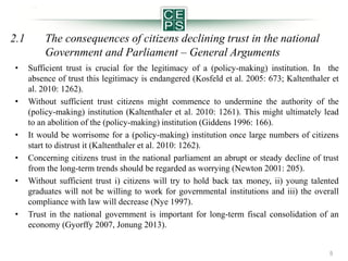 2.1

The consequences of citizens declining trust in the national
Government and Parliament – General Arguments

•

Sufficient trust is crucial for the legitimacy of a (policy-making) institution. In the
absence of trust this legitimacy is endangered (Kosfeld et al. 2005: 673; Kaltenthaler et
al. 2010: 1262).
Without sufficient trust citizens might commence to undermine the authority of the
(policy-making) institution (Kaltenthaler et al. 2010: 1261). This might ultimately lead
to an abolition of the (policy-making) institution (Giddens 1996: 166).
It would be worrisome for a (policy-making) institution once large numbers of citizens
start to distrust it (Kaltenthaler et al. 2010: 1262).
Concerning citizens trust in the national parliament an abrupt or steady decline of trust
from the long-term trends should be regarded as worrying (Newton 2001: 205).
Without sufficient trust i) citizens will try to hold back tax money, ii) young talented
graduates will not be willing to work for governmental institutions and iii) the overall
compliance with law will decrease (Nye 1997).
Trust in the national government is important for long-term fiscal consolidation of an
economy (Gyorffy 2007, Jonung 2013).

•

•
•

•

•

5

 