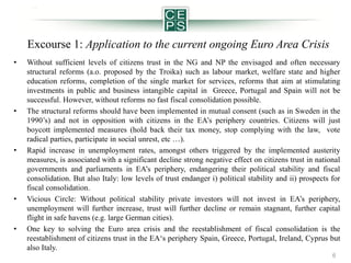 Excourse 1: Application to the current ongoing Euro Area Crisis
•

•

•

•

•

Without sufficient levels of citizens trust in the NG and NP the envisaged and often necessary
structural reforms (a.o. proposed by the Troika) such as labour market, welfare state and higher
education reforms, completion of the single market for services, reforms that aim at stimulating
investments in public and business intangible capital in Greece, Portugal and Spain will not be
successful. However, without reforms no fast fiscal consolidation possible.
The structural reforms should have been implemented in mutual consent (such as in Sweden in the
1990’s) and not in opposition with citizens in the EA’s periphery countries. Citizens will just
boycott implemented measures (hold back their tax money, stop complying with the law, vote
radical parties, participate in social unrest, etc …).
Rapid increase in unemployment rates, amongst others triggered by the implemented austerity
measures, is associated with a significant decline strong negative effect on citizens trust in national
governments and parliaments in EA’s periphery, endangering their political stability and fiscal
consolidation. But also Italy: low levels of trust endanger i) political stability and ii) prospects for
fiscal consolidation.
Vicious Circle: Without political stability private investors will not invest in EA’s periphery,
unemployment will further increase, trust will further decline or remain stagnant, further capital
flight in safe havens (e.g. large German cities).
One key to solving the Euro area crisis and the reestablishment of fiscal consolidation is the
reestablishment of citizens trust in the EA‘s periphery Spain, Greece, Portugal, Ireland, Cyprus but
also Italy.
6

 