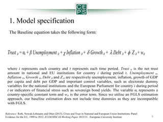 1. Model specification
The Baseline equation takes the following form:

Trust it = αi + β Unemployment it +  Inflation it +  Growth it +  Debt it +  Z it + wit
where i represents each country and t represents each time period. Trust it is the net trust
amount in national and EU institutions for country i during period t. Unemployment it,
Inflation it, Growth it, Debt it and Z it are respectively unemployment, inflation, growth of GDP
per capita and debt per GDP and important control variables, such as electorate dummy
variables for the national institutions and the European Parliament for country i during period
t or indicators of financial stress such as sovereign bond yields. The variable αi represents a
country-specific constant term and wit is the error term. Since we utilise an FGLS estimation
approach, our baseline estimation does not include time dummies as they are incompatible
with FGLS.
Reference: Roth, Nowak-Lehmann and Otter (2013). Crisis and Trust in National and European Union Institutions–Panel
Evidence for the EU, 1999 to 2012, EUDO/RSCAS Working Paper 2013/31 , European University Institute

9

 