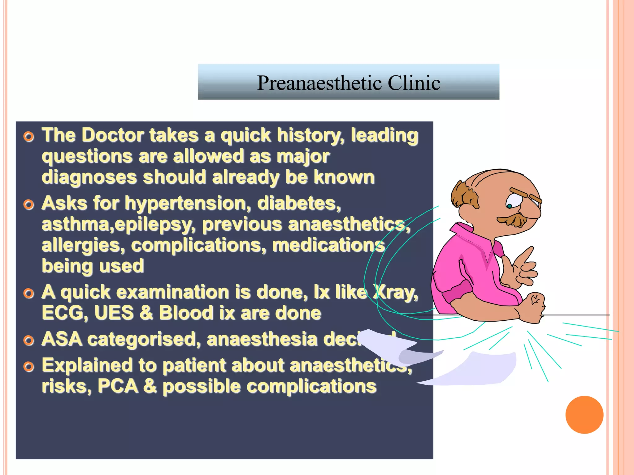 Preanaesthetic Clinic
 The Doctor takes a quick history, leading
questions are allowed as major
diagnoses should already be known
 Asks for hypertension, diabetes,
asthma,epilepsy, previous anaesthetics,
allergies, complications, medications
being used
 A quick examination is done, Ix like Xray,
ECG, UES & Blood ix are done
 ASA categorised, anaesthesia decided
 Explained to patient about anaesthetics,
risks, PCA & possible complications
 