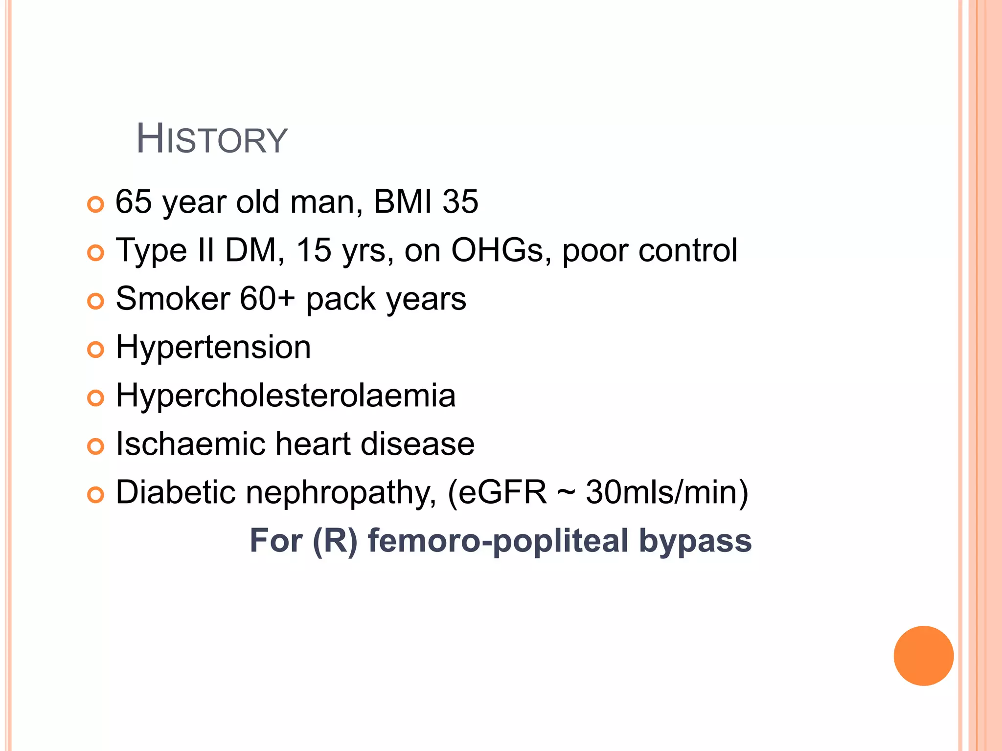 HISTORY
 65 year old man, BMI 35
 Type II DM, 15 yrs, on OHGs, poor control
 Smoker 60+ pack years
 Hypertension
 Hypercholesterolaemia
 Ischaemic heart disease
 Diabetic nephropathy, (eGFR ~ 30mls/min)
For (R) femoro-popliteal bypass
 