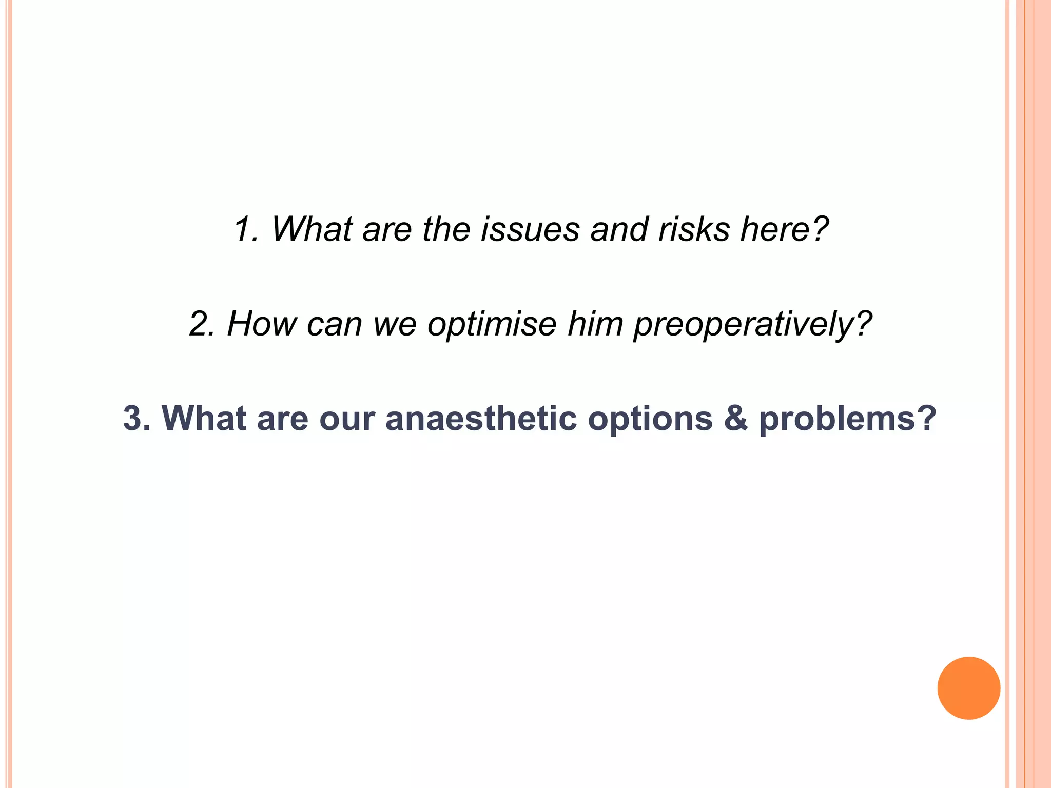 1. What are the issues and risks here?
2. How can we optimise him preoperatively?
3. What are our anaesthetic options & problems?
 