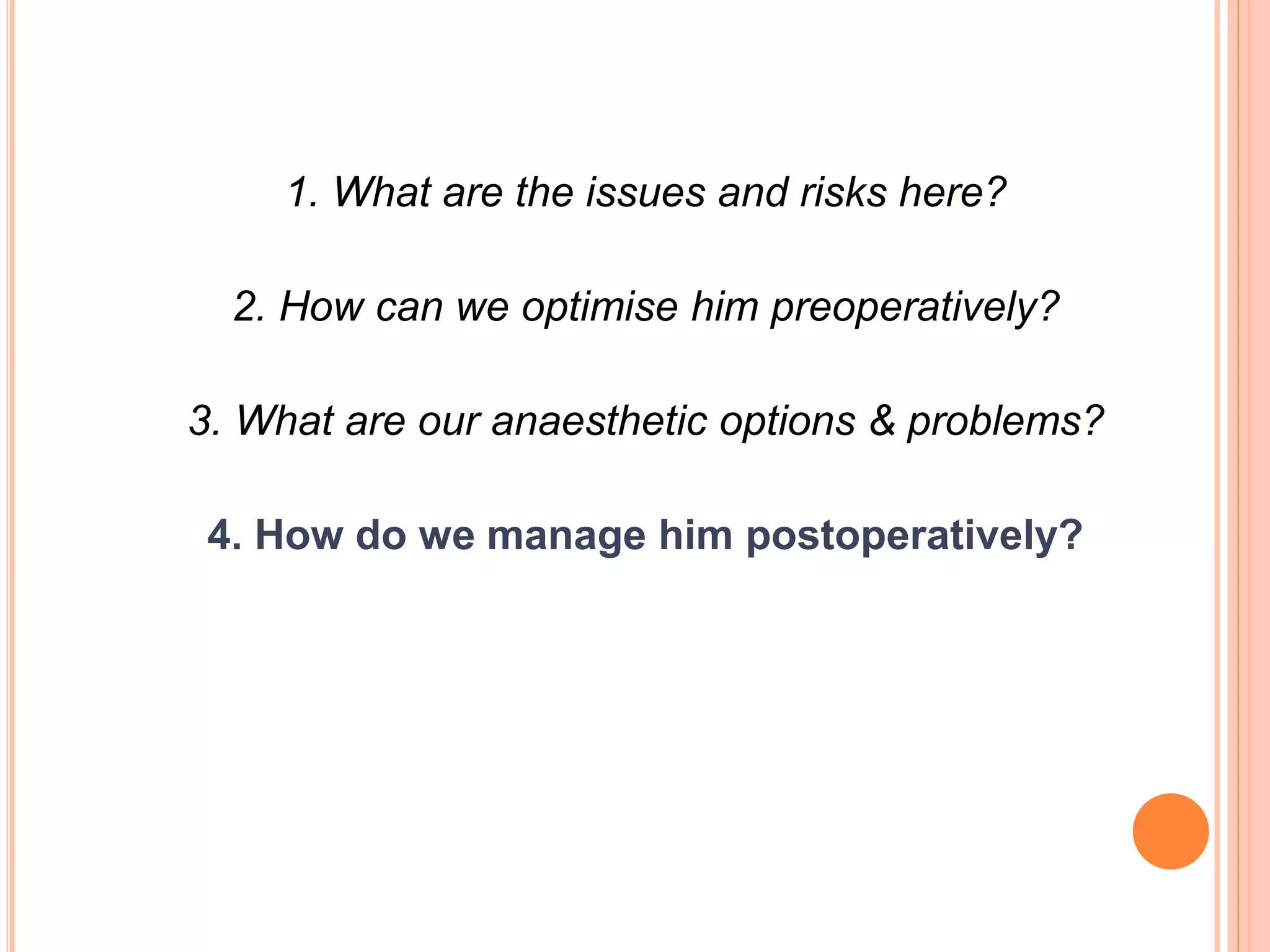 1. What are the issues and risks here?
2. How can we optimise him preoperatively?
3. What are our anaesthetic options & problems?
4. How do we manage him postoperatively?
 