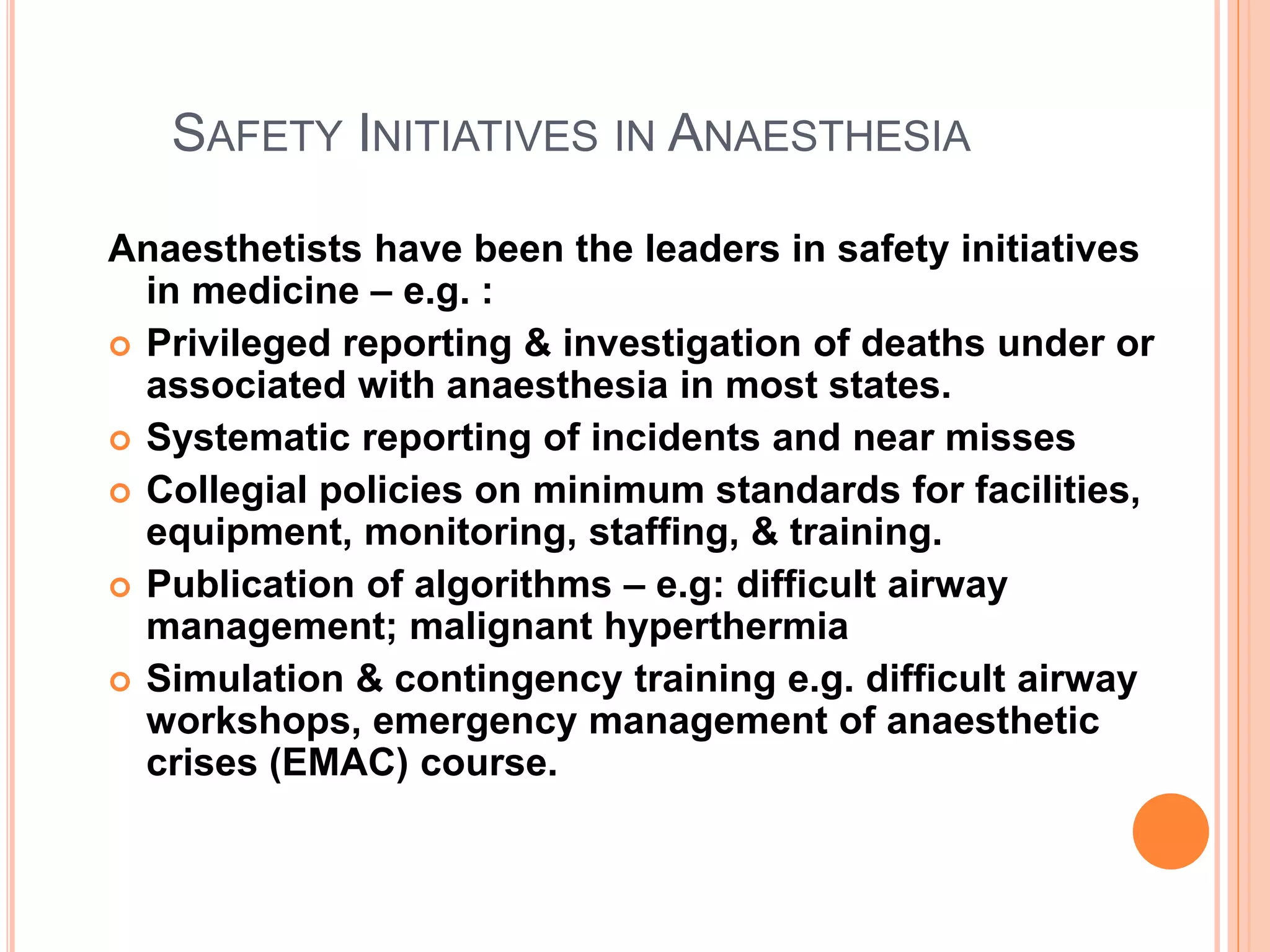 SAFETY INITIATIVES IN ANAESTHESIA
Anaesthetists have been the leaders in safety initiatives
in medicine – e.g. :
 Privileged reporting & investigation of deaths under or
associated with anaesthesia in most states.
 Systematic reporting of incidents and near misses
 Collegial policies on minimum standards for facilities,
equipment, monitoring, staffing, & training.
 Publication of algorithms – e.g: difficult airway
management; malignant hyperthermia
 Simulation & contingency training e.g. difficult airway
workshops, emergency management of anaesthetic
crises (EMAC) course.
 
