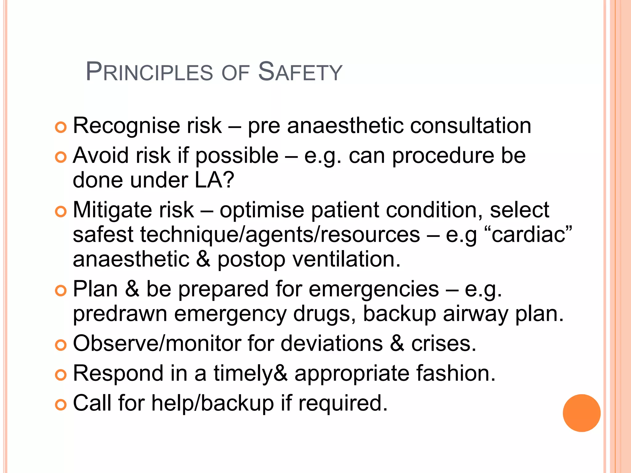 PRINCIPLES OF SAFETY
 Recognise risk – pre anaesthetic consultation
 Avoid risk if possible – e.g. can procedure be
done under LA?
 Mitigate risk – optimise patient condition, select
safest technique/agents/resources – e.g “cardiac”
anaesthetic & postop ventilation.
 Plan & be prepared for emergencies – e.g.
predrawn emergency drugs, backup airway plan.
 Observe/monitor for deviations & crises.
 Respond in a timely& appropriate fashion.
 Call for help/backup if required.
 