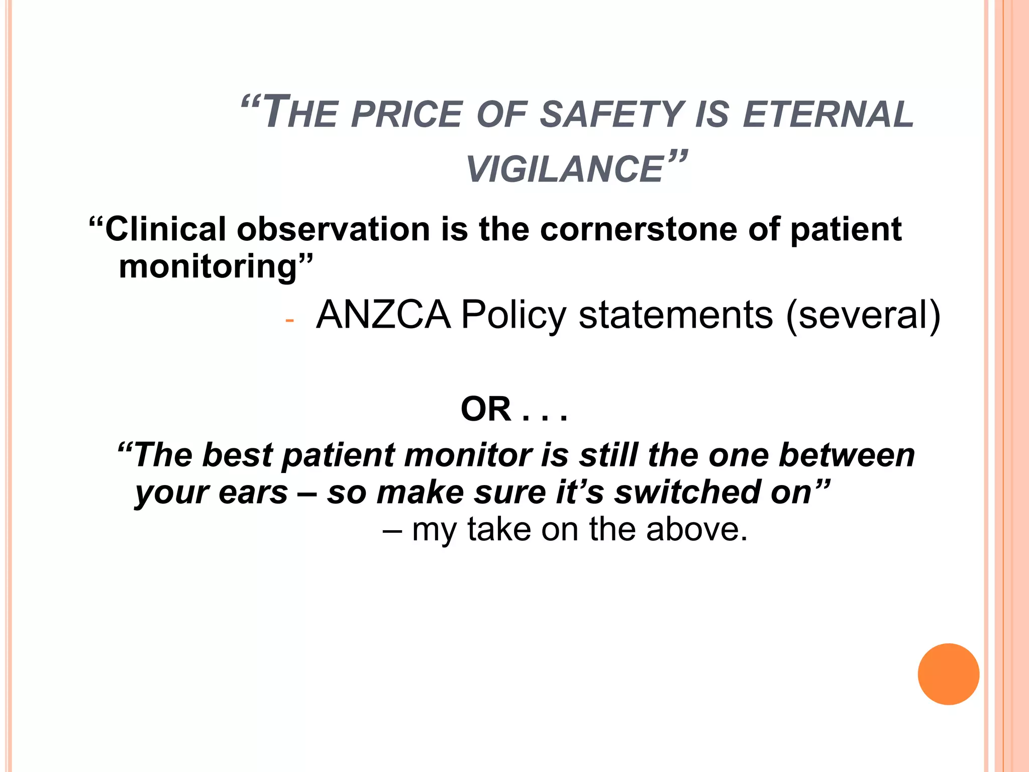 “THE PRICE OF SAFETY IS ETERNAL
VIGILANCE”
“Clinical observation is the cornerstone of patient
monitoring”
- ANZCA Policy statements (several)
OR . . .
“The best patient monitor is still the one between
your ears – so make sure it’s switched on”
– my take on the above.
 
