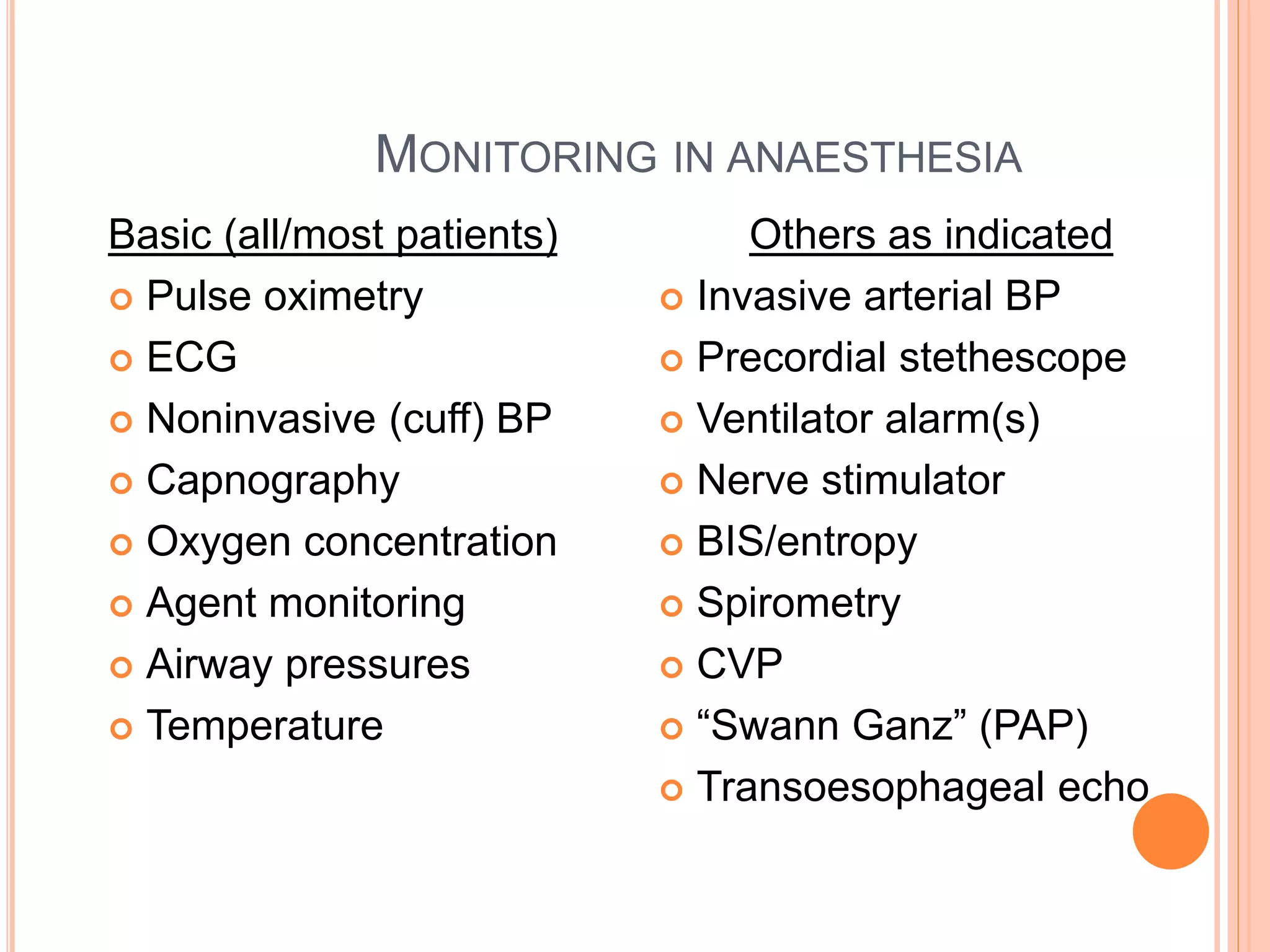 MONITORING IN ANAESTHESIA
Basic (all/most patients)
 Pulse oximetry
 ECG
 Noninvasive (cuff) BP
 Capnography
 Oxygen concentration
 Agent monitoring
 Airway pressures
 Temperature
Others as indicated
 Invasive arterial BP
 Precordial stethescope
 Ventilator alarm(s)
 Nerve stimulator
 BIS/entropy
 Spirometry
 CVP
 “Swann Ganz” (PAP)
 Transoesophageal echo
 